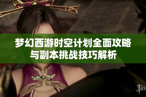 梦幻西游时空计划全面攻略与副本挑战技巧解析