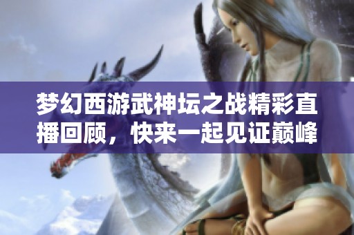 梦幻西游武神坛之战精彩直播回顾，快来一起见证巅峰对决！