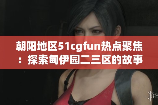 朝阳地区51cgfun热点聚焦：探索甸伊园二三区的故事与趣闻