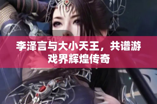 李泽言与大小天王，共谱游戏界辉煌传奇