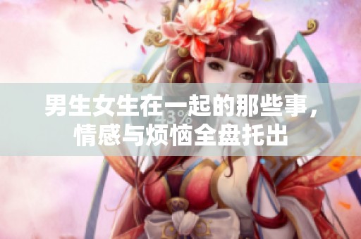 男生女生在一起的那些事，情感与烦恼全盘托出