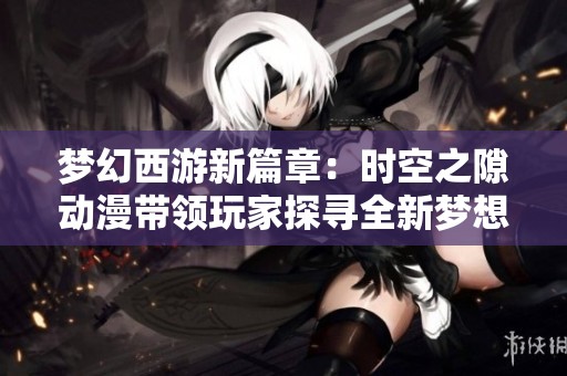 梦幻西游新篇章：时空之隙动漫带领玩家探寻全新梦想之旅
