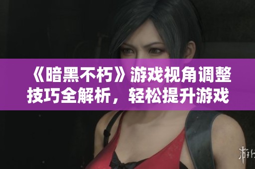 《暗黑不朽》游戏视角调整技巧全解析，轻松提升游戏体验
