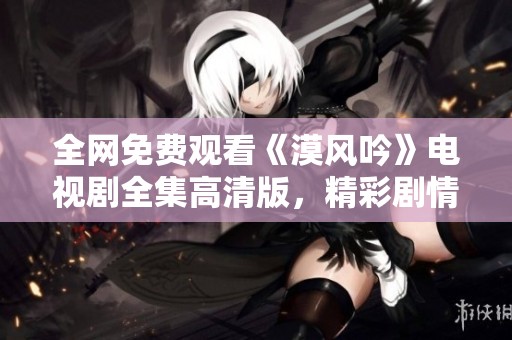 全网免费观看《漠风吟》电视剧全集高清版，精彩剧情不容错过