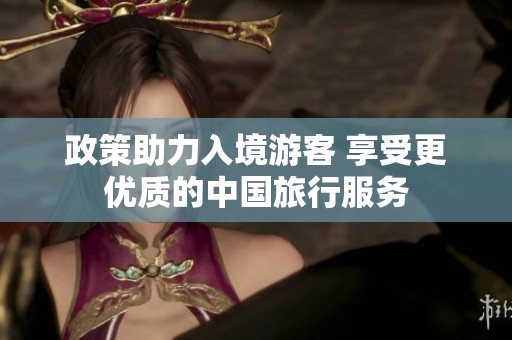 政策助力入境游客 享受更优质的中国旅行服务