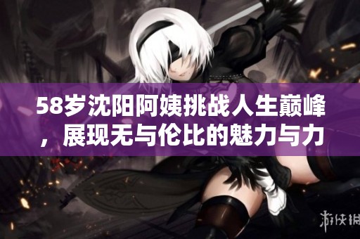 58岁沈阳阿姨挑战人生巅峰，展现无与伦比的魅力与力量