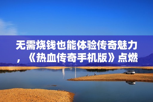 无需烧钱也能体验传奇魅力，《热血传奇手机版》点燃你的冒险之梦