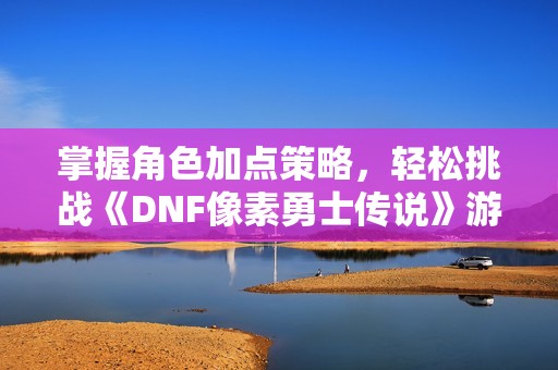 掌握角色加点策略，轻松挑战《DNF像素勇士传说》游戏技巧解析