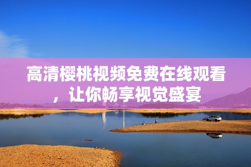 高清樱桃视频免费在线观看，让你畅享视觉盛宴