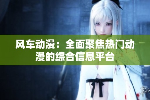 风车动漫：全面聚焦热门动漫的综合信息平台