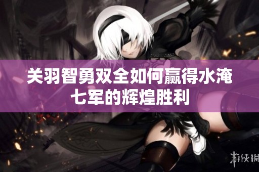 关羽智勇双全如何赢得水淹七军的辉煌胜利