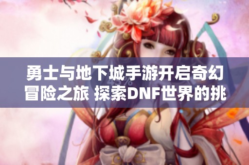 勇士与地下城手游开启奇幻冒险之旅 探索DNF世界的挑战与奇遇