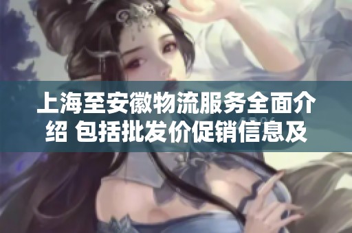上海至安徽物流服务全面介绍 包括批发价促销信息及货源产地详解
