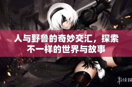 人与野鲁的奇妙交汇，探索不一样的世界与故事