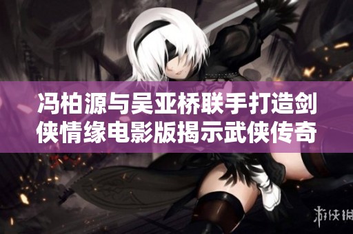 冯柏源与吴亚桥联手打造剑侠情缘电影版揭示武侠传奇的深厚底蕴与情感历程