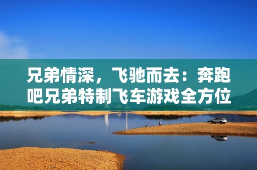 兄弟情深，飞驰而去：奔跑吧兄弟特制飞车游戏全方位体验分享