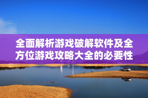 全面解析游戏破解软件及全方位游戏攻略大全的必要性与使用技巧