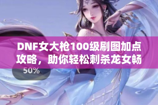 DNF女大枪100级刷图加点攻略，助你轻松刺杀龙女畅享游戏乐趣