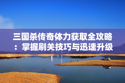 三国杀传奇体力获取全攻略：掌握刷关技巧与迅速升级的方法分享