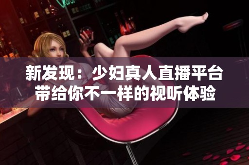 新发现：少妇真人直播平台带给你不一样的视听体验