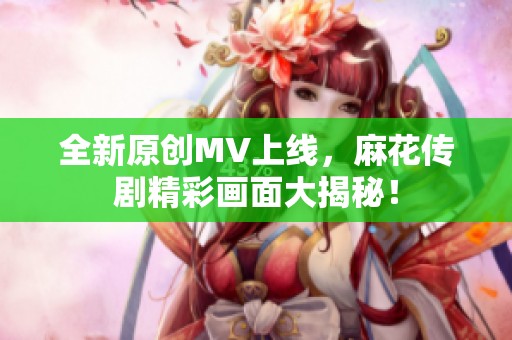 全新原创MV上线，麻花传剧精彩画面大揭秘！