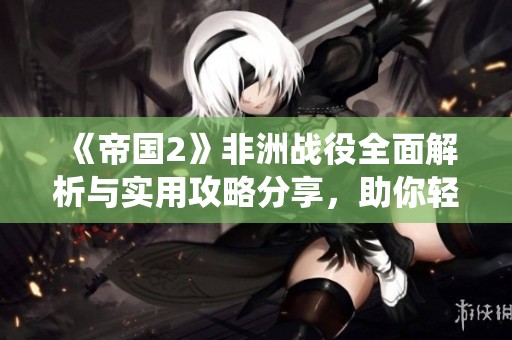《帝国2》非洲战役全面解析与实用攻略分享，助你轻松征服非洲大陆