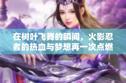 在树叶飞舞的瞬间，火影忍者的热血与梦想再一次点燃我们的心灵与激情