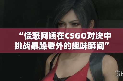 “愤怒阿姨在CSGO对决中挑战暴躁老外的趣味瞬间”