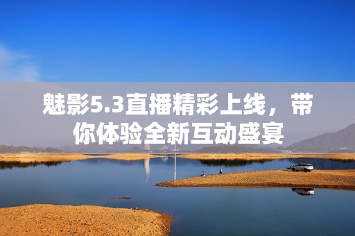魅影5.3直播精彩上线，带你体验全新互动盛宴