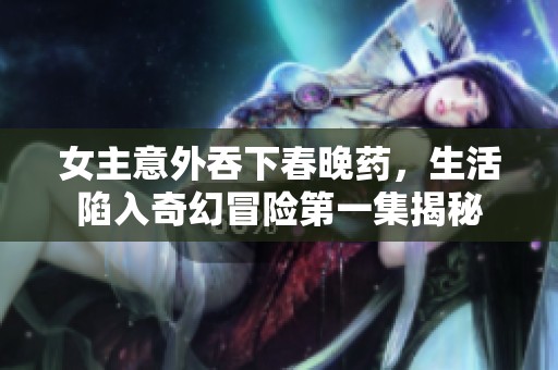 女主意外吞下春晚药，生活陷入奇幻冒险第一集揭秘