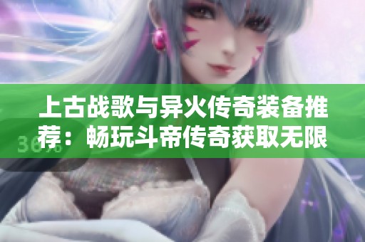 上古战歌与异火传奇装备推荐：畅玩斗帝传奇获取无限元宝攻略解析