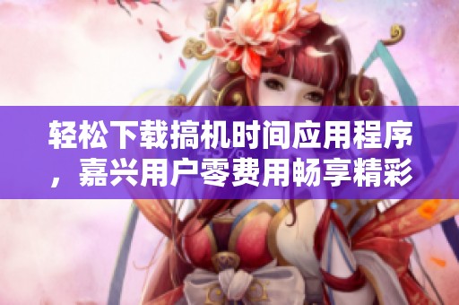 轻松下载搞机时间应用程序，嘉兴用户零费用畅享精彩内容
