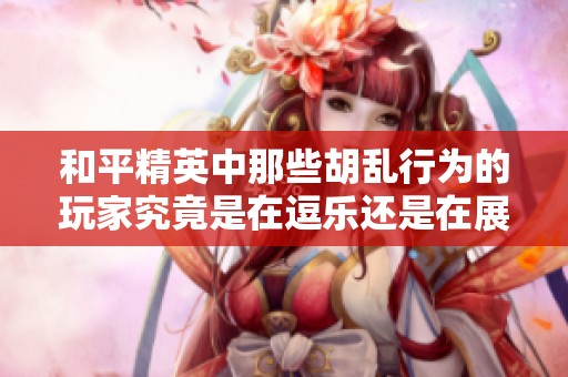 和平精英中那些胡乱行为的玩家究竟是在逗乐还是在展现自己的无知呢
