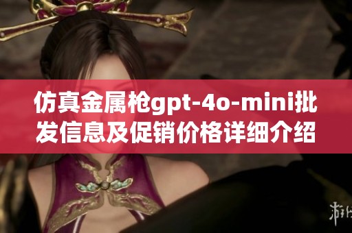 仿真金属枪gpt-4o-mini批发信息及促销价格详细介绍，供应链与产地分析