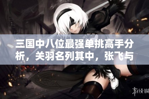 三国中八位最强单挑高手分析，关羽名列其中，张飞与两人并列，吕布则与四位平起平坐