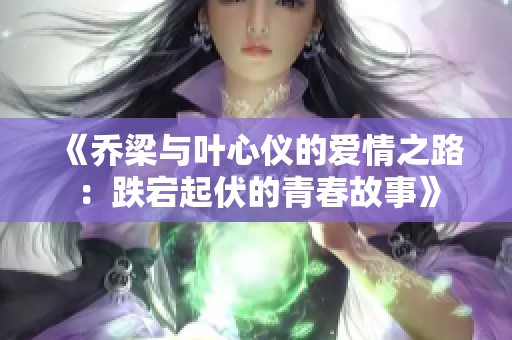《乔梁与叶心仪的爱情之路：跌宕起伏的青春故事》