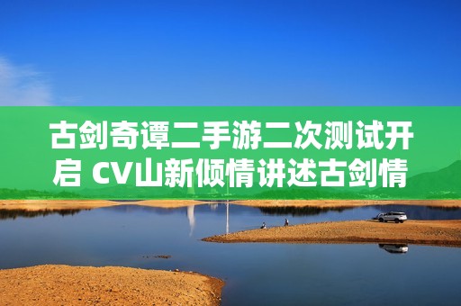 古剑奇谭二手游二次测试开启 CV山新倾情讲述古剑情缘背后的故事