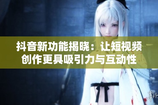 抖音新功能揭晓：让短视频创作更具吸引力与互动性
