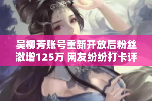 吴柳芳账号重新开放后粉丝激增125万 网友纷纷打卡评论热闹非凡