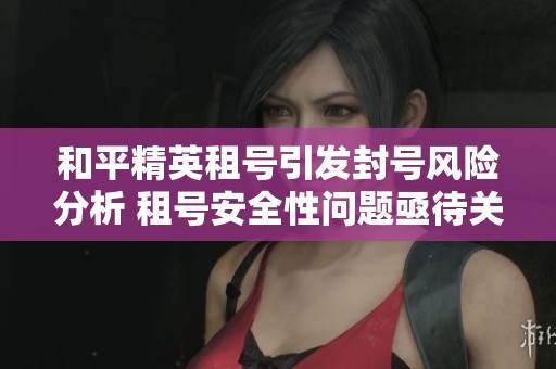 和平精英租号引发封号风险分析 租号安全性问题亟待关注与解决
