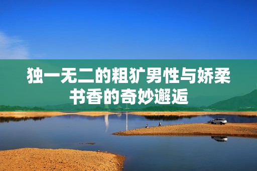 独一无二的粗犷男性与娇柔书香的奇妙邂逅