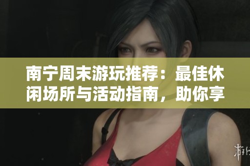 南宁周末游玩推荐：最佳休闲场所与活动指南，助你享受愉快假期