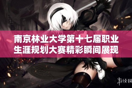 南京林业大学第十七届职业生涯规划大赛精彩瞬间展现学子职业发展的无限可能