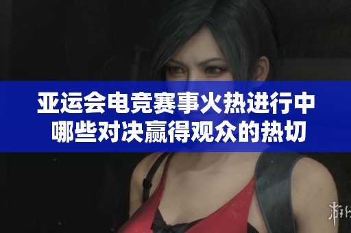 亚运会电竞赛事火热进行中 哪些对决赢得观众的热切关注和期待