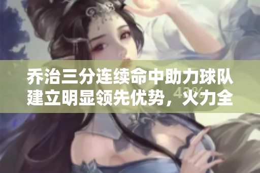 乔治三分连续命中助力球队建立明显领先优势，火力全开势不可挡