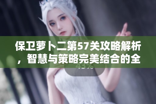 保卫萝卜二第57关攻略解析，智慧与策略完美结合的全新挑战！