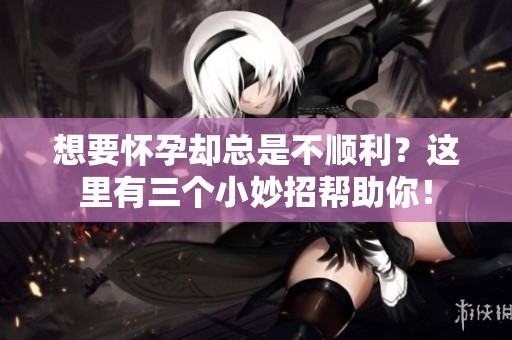 想要怀孕却总是不顺利？这里有三个小妙招帮助你！