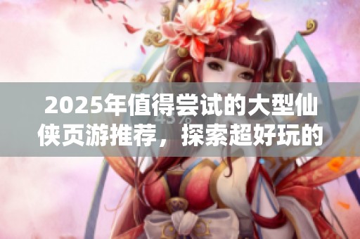 2025年值得尝试的大型仙侠页游推荐，探索超好玩的仙侠游戏世界