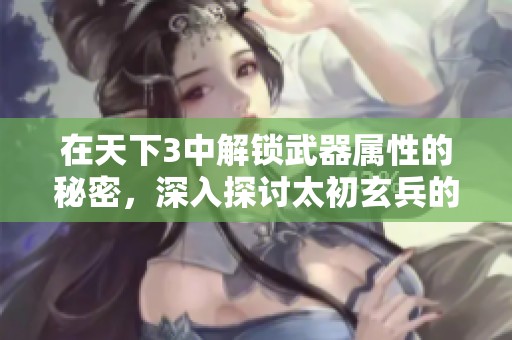 在天下3中解锁武器属性的秘密，深入探讨太初玄兵的独特魅力与获取方法