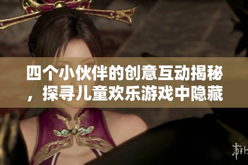 四个小伙伴的创意互动揭秘，探寻儿童欢乐游戏中隐藏的趣味与友谊真谛